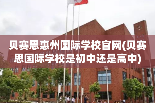 贝赛思惠州国际学校官网(贝赛思国际学校是初中还是高中)