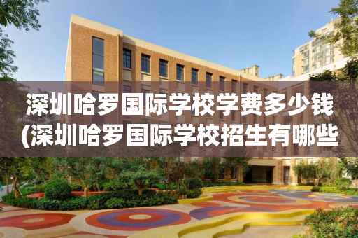 深圳哈罗国际学校学费多少钱(深圳哈罗国际学校招生有哪些条件)