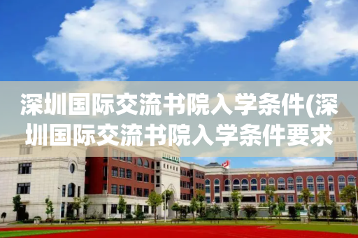 深圳国际交流书院入学条件(深圳国际交流书院入学条件要求)