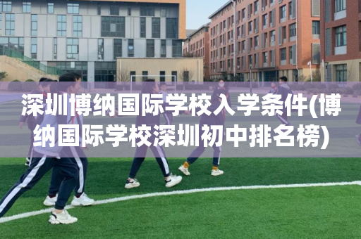 深圳博纳国际学校入学条件(博纳国际学校深圳初中排名榜)