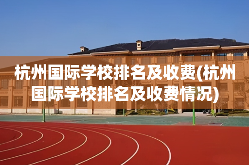 杭州国际学校排名及收费(杭州国际学校排名及收费情况)