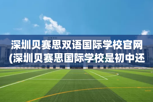 深圳贝赛思双语国际学校官网(深圳贝赛思国际学校是初中还是高中)