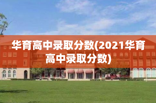 华育高中录取分数(2021华育高中录取分数)