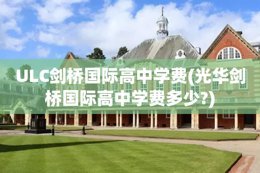 ULC剑桥国际高中学费(光华剑桥国际高中学费多少?)