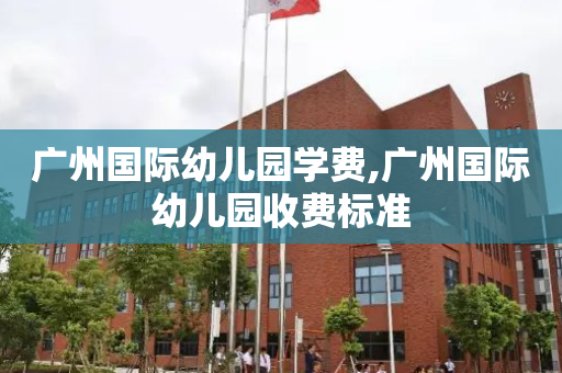 广州国际幼儿园学费,广州国际幼儿园收费标准