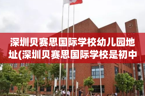 深圳贝赛思国际学校幼儿园地址(深圳贝赛思国际学校是初中还是高中)