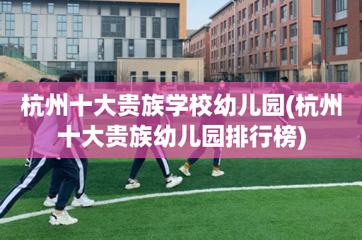 杭州十大贵族学校幼儿园(杭州十大贵族幼儿园排行榜)