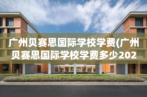 广州贝赛思国际学校学费(广州贝赛思国际学校学费多少2022)