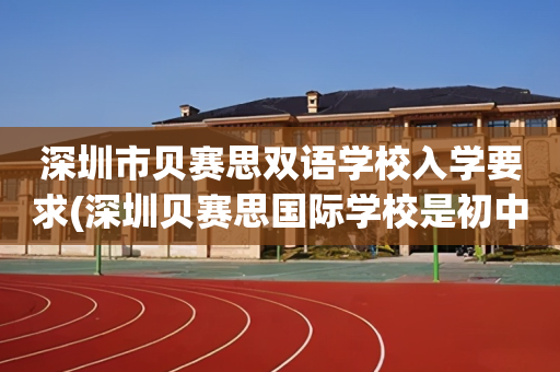 深圳市贝赛思双语学校入学要求(深圳贝赛思国际学校是初中还是高中)