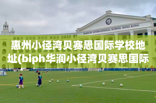 惠州小径湾贝赛思国际学校地址(biph华润小径湾贝赛思国际学校)