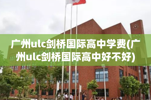 广州ulc剑桥国际高中学费(广州ulc剑桥国际高中好不好)