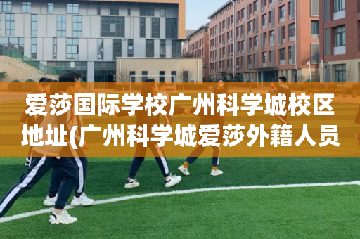 爱莎国际学校广州科学城校区地址(广州科学城爱莎外籍人员子女学校地址)