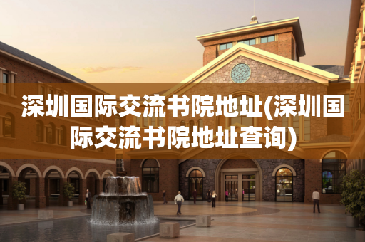 深圳国际交流书院地址(深圳国际交流书院地址查询)