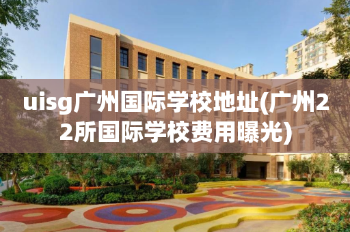 uisg广州国际学校地址(广州22所国际学校费用曝光)