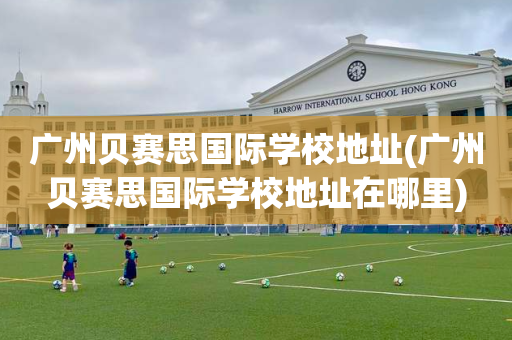 广州贝赛思国际学校地址(广州贝赛思国际学校地址在哪里)