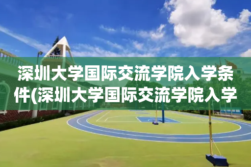 深圳大学国际交流学院入学条件(深圳大学国际交流学院入学条件是什么)