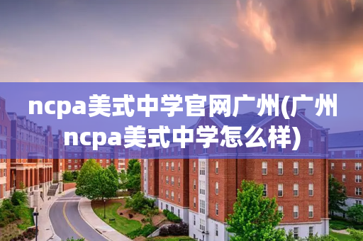 ncpa美式中学官网广州(广州ncpa美式中学怎么样)