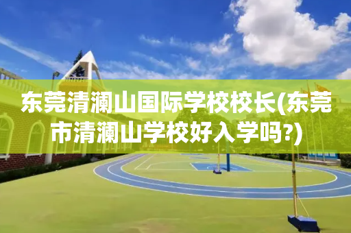 东莞清澜山国际学校校长(东莞市清澜山学校好入学吗?)