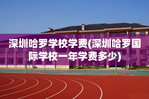 深圳哈罗学校学费(深圳哈罗国际学校一年学费多少)