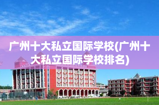 广州十大私立国际学校(广州十大私立国际学校排名)