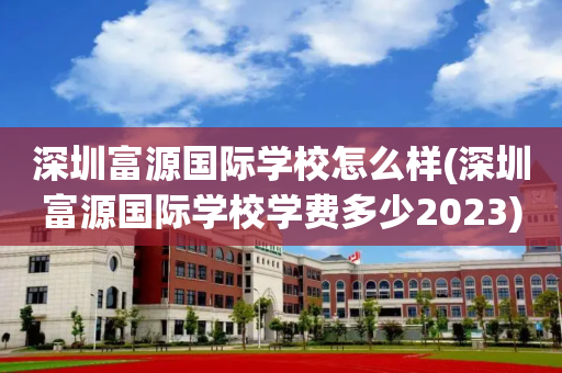 深圳富源国际学校怎么样(深圳富源国际学校学费多少2023)