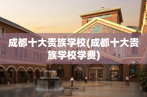 成都十大贵族学校(成都十大贵族学校学费)