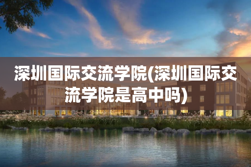 深圳国际交流学院(深圳国际交流学院是高中吗)