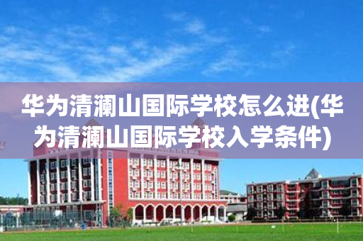 华为清澜山国际学校怎么进(华为清澜山国际学校入学条件)