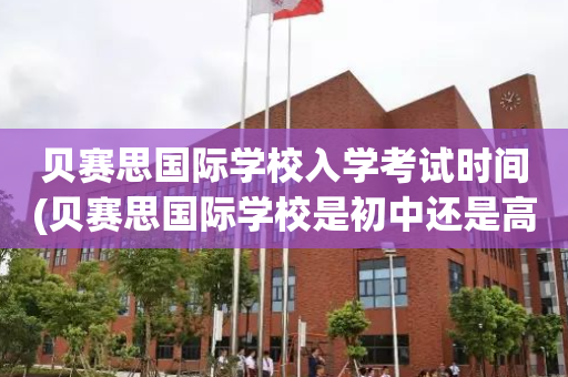 贝赛思国际学校入学考试时间(贝赛思国际学校是初中还是高中)