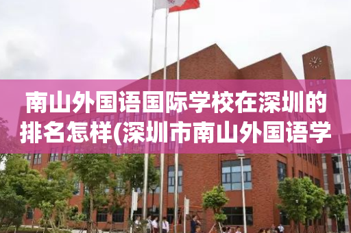 南山外国语国际学校在深圳的排名怎样(深圳市南山外国语学校集团是公立还是私立)