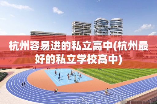 杭州容易进的私立高中(杭州最好的私立学校高中)