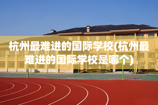 杭州最难进的国际学校(杭州最难进的国际学校是哪个)