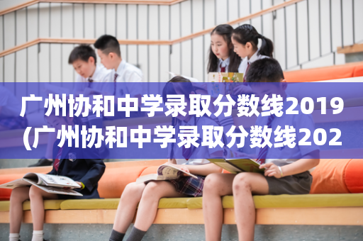 广州协和中学录取分数线2019(广州协和中学录取分数线2021户籍生)