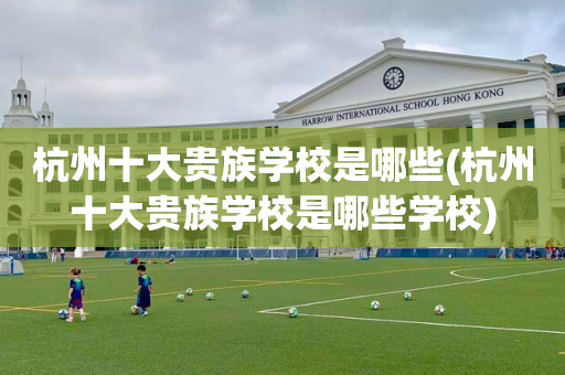 杭州十大贵族学校是哪些(杭州十大贵族学校是哪些学校)