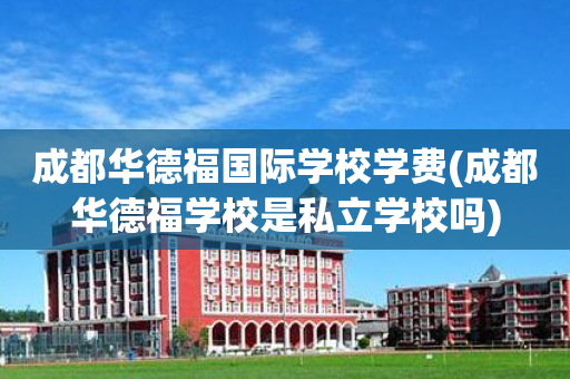 成都华德福国际学校学费(成都华德福学校是私立学校吗)