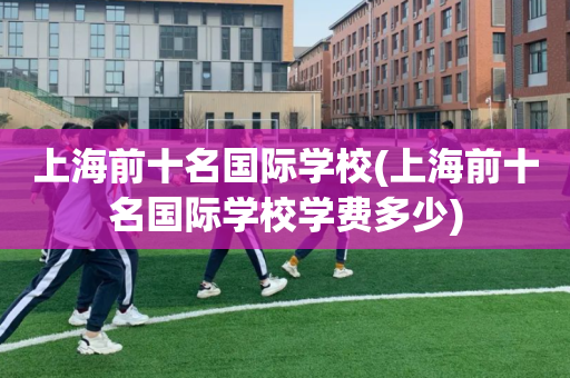 上海前十名国际学校(上海前十名国际学校学费多少)