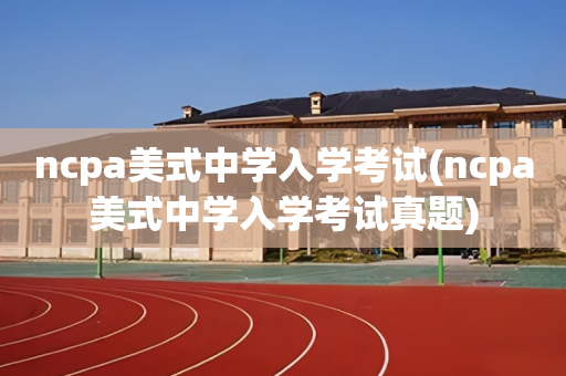 ncpa美式中学入学考试(ncpa美式中学入学考试真题)