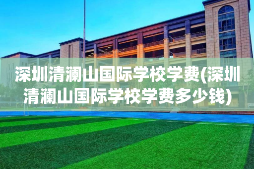 深圳清澜山国际学校学费(深圳清澜山国际学校学费多少钱)