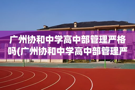 广州协和中学高中部管理严格吗(广州协和中学高中部管理严格吗现在)