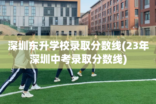 深圳东升学校录取分数线(23年深圳中考录取分数线)