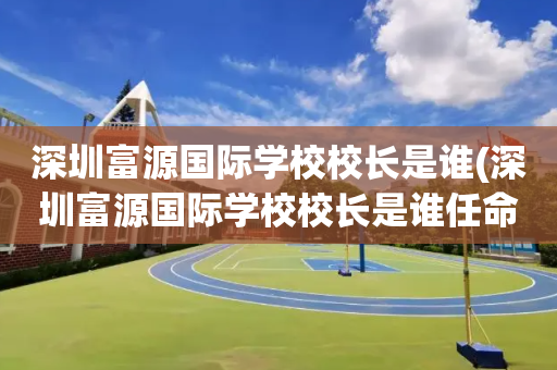 深圳富源国际学校校长是谁(深圳富源国际学校校长是谁任命的)