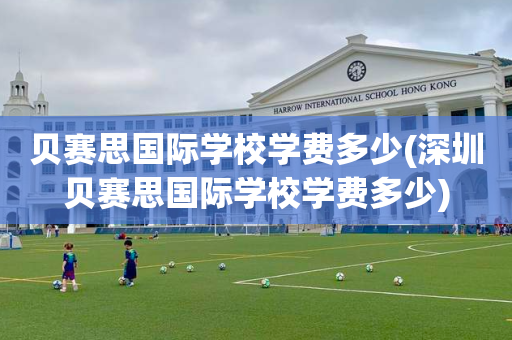 贝赛思国际学校学费多少(深圳贝赛思国际学校学费多少)