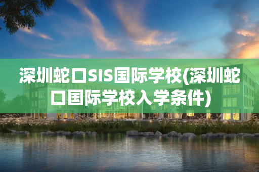 深圳蛇口SIS国际学校(深圳蛇口国际学校入学条件)