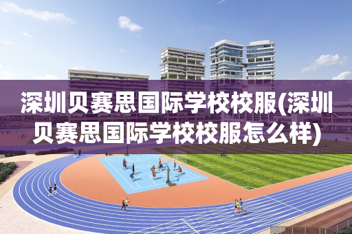 深圳贝赛思国际学校校服(深圳贝赛思国际学校校服怎么样)