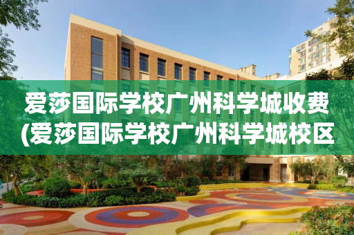 爱莎国际学校广州科学城收费(爱莎国际学校广州科学城校区学费)