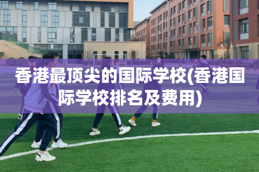 香港最顶尖的国际学校(香港国际学校排名及费用)