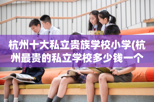 杭州十大私立贵族学校小学(杭州最贵的私立学校多少钱一个学期)