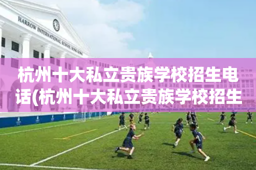 杭州十大私立贵族学校招生电话(杭州十大私立贵族学校招生电话号码)