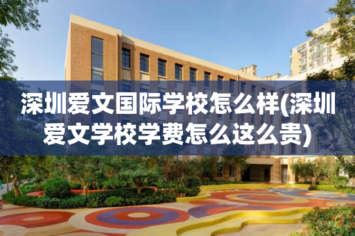 深圳爱文国际学校怎么样(深圳爱文学校学费怎么这么贵)