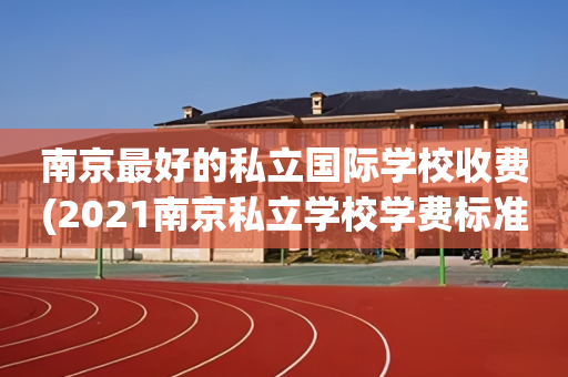 南京最好的私立国际学校收费(2021南京私立学校学费标准)